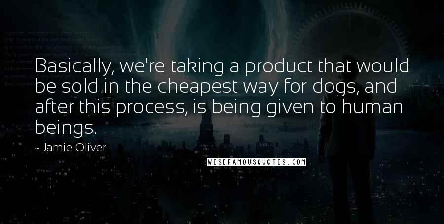 Jamie Oliver Quotes: Basically, we're taking a product that would be sold in the cheapest way for dogs, and after this process, is being given to human beings.