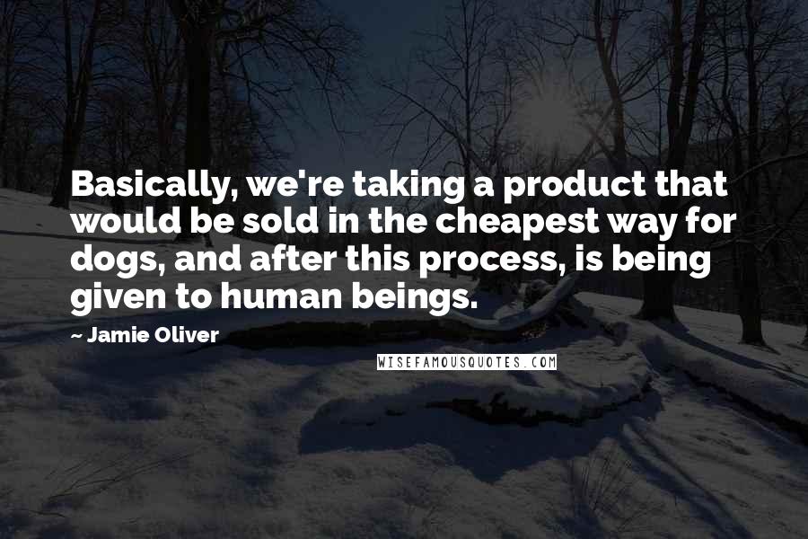 Jamie Oliver Quotes: Basically, we're taking a product that would be sold in the cheapest way for dogs, and after this process, is being given to human beings.
