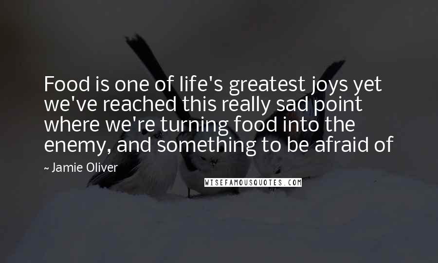 Jamie Oliver Quotes: Food is one of life's greatest joys yet we've reached this really sad point where we're turning food into the enemy, and something to be afraid of