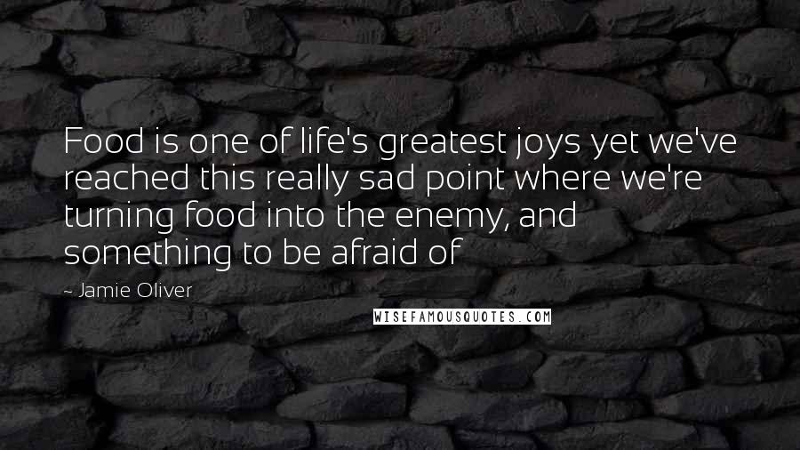 Jamie Oliver Quotes: Food is one of life's greatest joys yet we've reached this really sad point where we're turning food into the enemy, and something to be afraid of