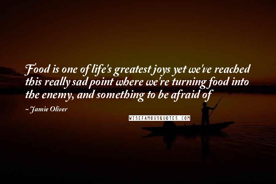 Jamie Oliver Quotes: Food is one of life's greatest joys yet we've reached this really sad point where we're turning food into the enemy, and something to be afraid of