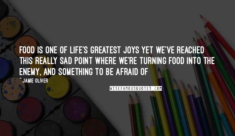 Jamie Oliver Quotes: Food is one of life's greatest joys yet we've reached this really sad point where we're turning food into the enemy, and something to be afraid of