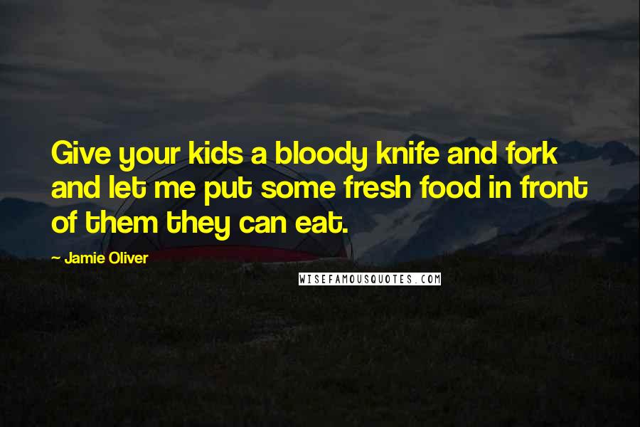 Jamie Oliver Quotes: Give your kids a bloody knife and fork and let me put some fresh food in front of them they can eat.