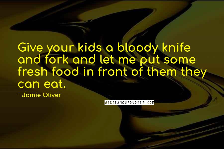 Jamie Oliver Quotes: Give your kids a bloody knife and fork and let me put some fresh food in front of them they can eat.