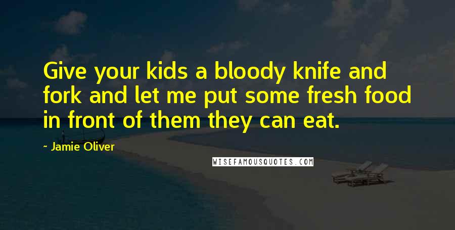 Jamie Oliver Quotes: Give your kids a bloody knife and fork and let me put some fresh food in front of them they can eat.