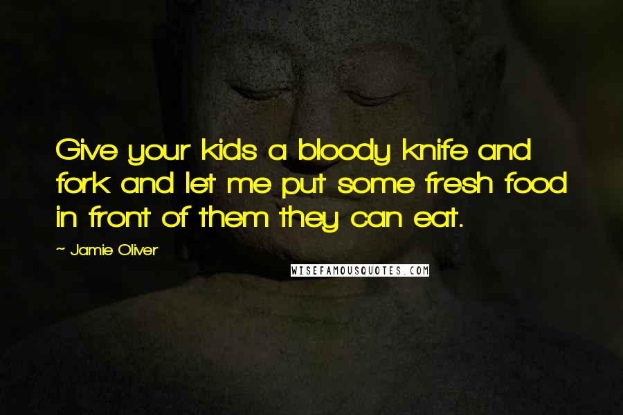 Jamie Oliver Quotes: Give your kids a bloody knife and fork and let me put some fresh food in front of them they can eat.