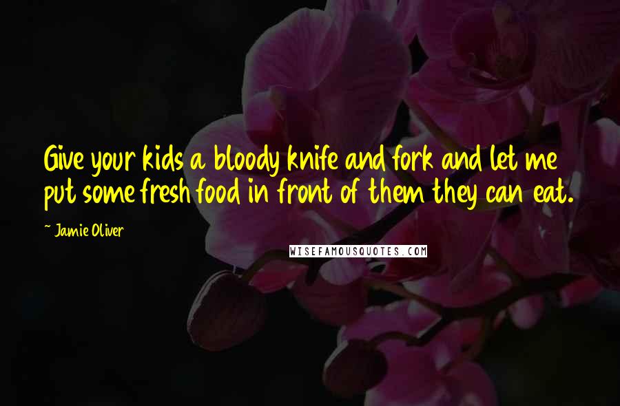 Jamie Oliver Quotes: Give your kids a bloody knife and fork and let me put some fresh food in front of them they can eat.