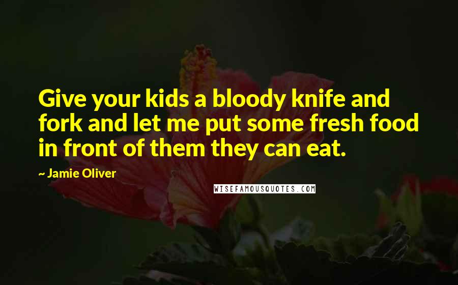 Jamie Oliver Quotes: Give your kids a bloody knife and fork and let me put some fresh food in front of them they can eat.