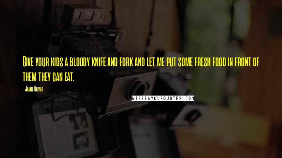 Jamie Oliver Quotes: Give your kids a bloody knife and fork and let me put some fresh food in front of them they can eat.