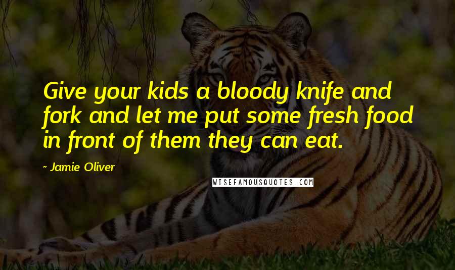 Jamie Oliver Quotes: Give your kids a bloody knife and fork and let me put some fresh food in front of them they can eat.