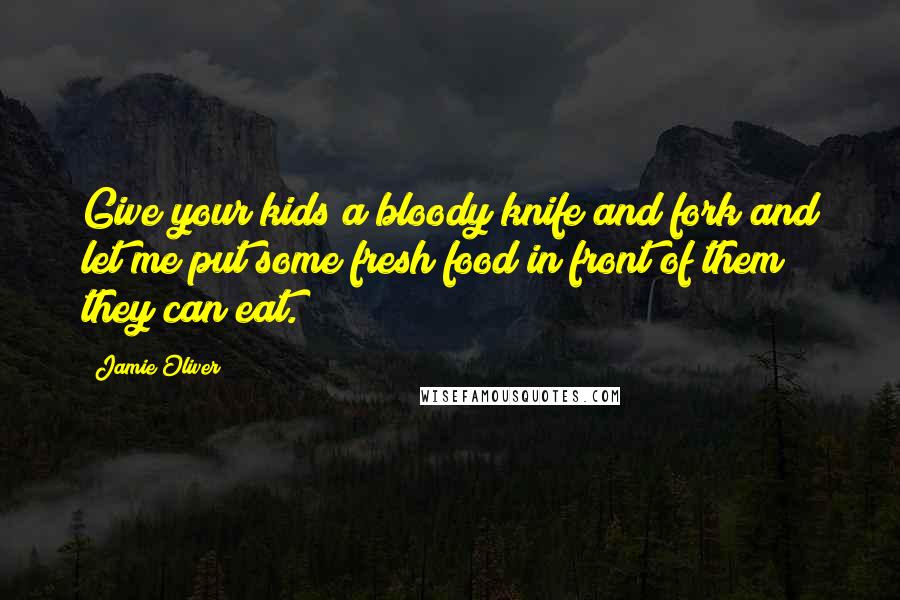 Jamie Oliver Quotes: Give your kids a bloody knife and fork and let me put some fresh food in front of them they can eat.