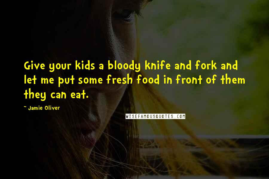 Jamie Oliver Quotes: Give your kids a bloody knife and fork and let me put some fresh food in front of them they can eat.