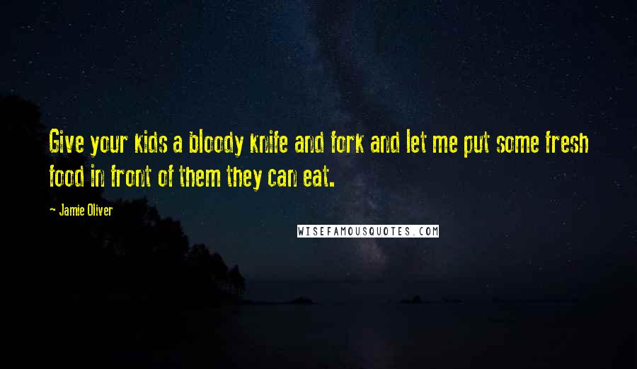 Jamie Oliver Quotes: Give your kids a bloody knife and fork and let me put some fresh food in front of them they can eat.