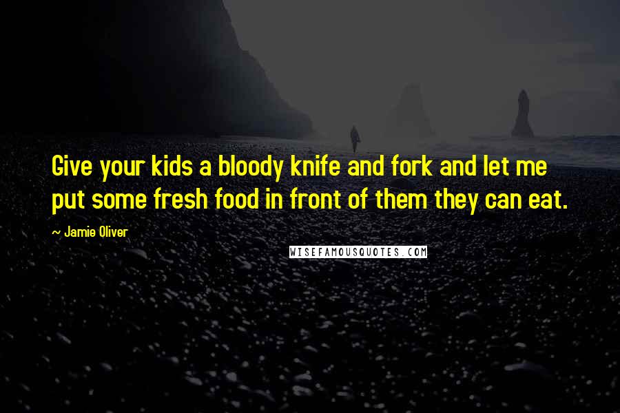 Jamie Oliver Quotes: Give your kids a bloody knife and fork and let me put some fresh food in front of them they can eat.