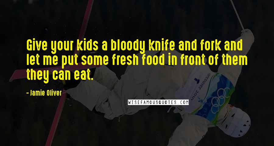 Jamie Oliver Quotes: Give your kids a bloody knife and fork and let me put some fresh food in front of them they can eat.