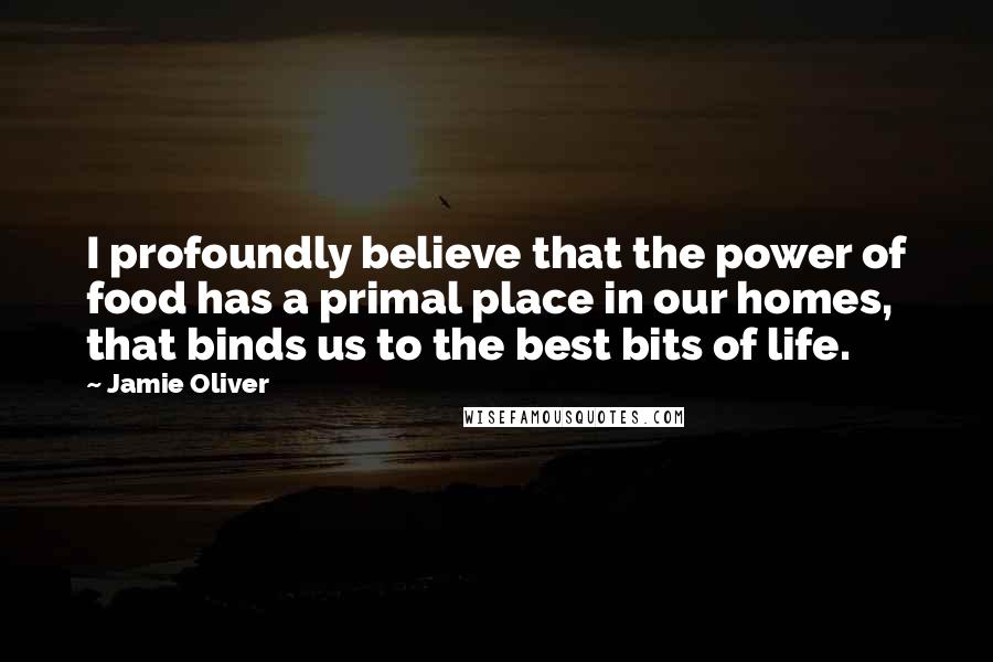 Jamie Oliver Quotes: I profoundly believe that the power of food has a primal place in our homes, that binds us to the best bits of life.