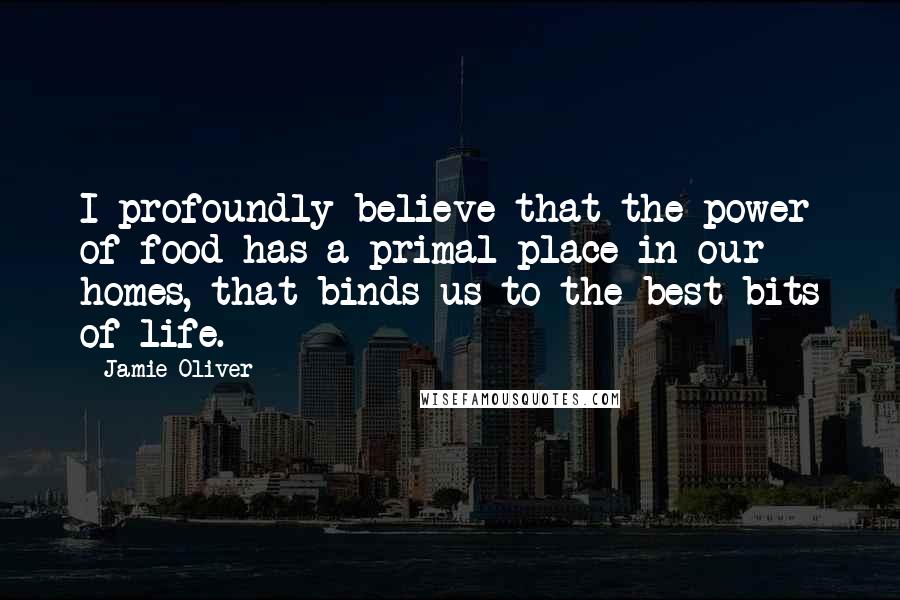 Jamie Oliver Quotes: I profoundly believe that the power of food has a primal place in our homes, that binds us to the best bits of life.