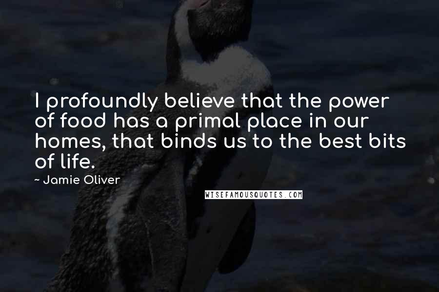 Jamie Oliver Quotes: I profoundly believe that the power of food has a primal place in our homes, that binds us to the best bits of life.