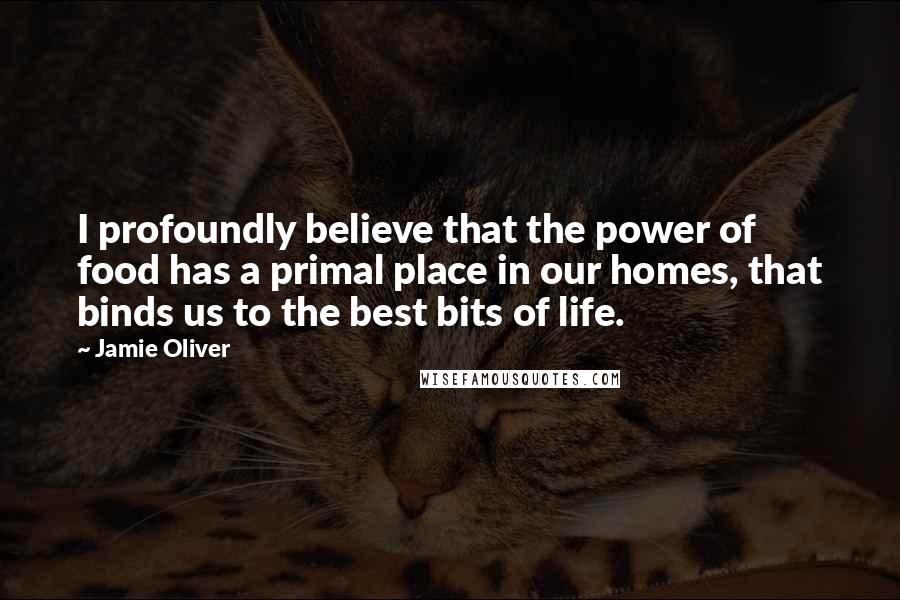 Jamie Oliver Quotes: I profoundly believe that the power of food has a primal place in our homes, that binds us to the best bits of life.