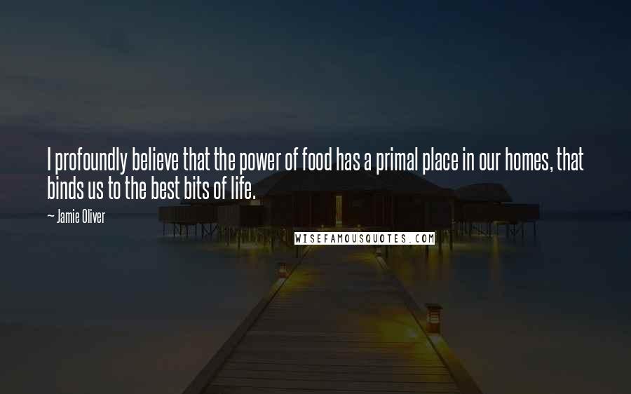 Jamie Oliver Quotes: I profoundly believe that the power of food has a primal place in our homes, that binds us to the best bits of life.