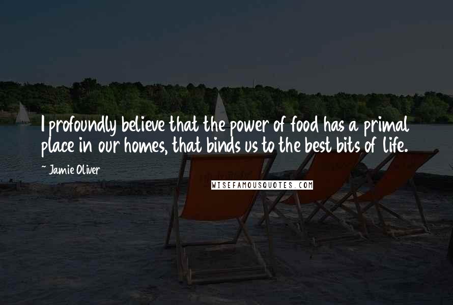 Jamie Oliver Quotes: I profoundly believe that the power of food has a primal place in our homes, that binds us to the best bits of life.