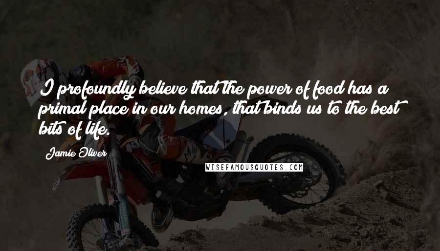 Jamie Oliver Quotes: I profoundly believe that the power of food has a primal place in our homes, that binds us to the best bits of life.