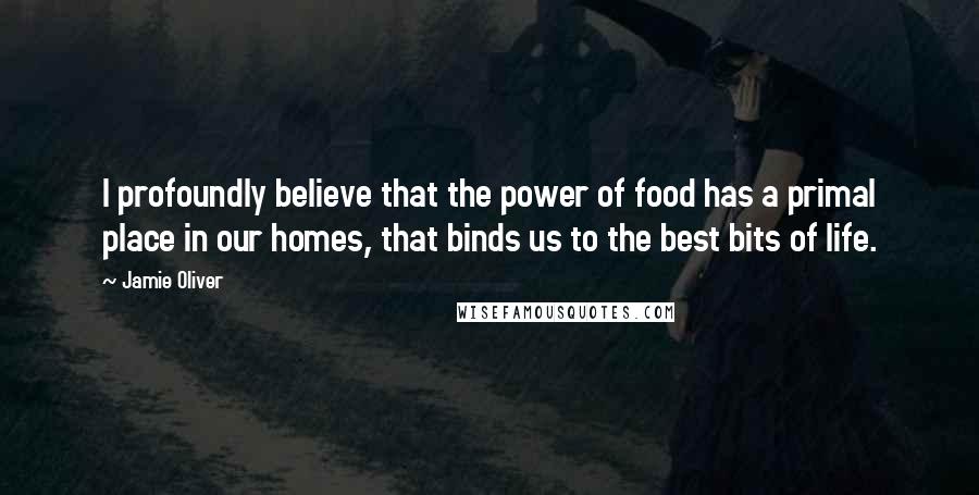 Jamie Oliver Quotes: I profoundly believe that the power of food has a primal place in our homes, that binds us to the best bits of life.