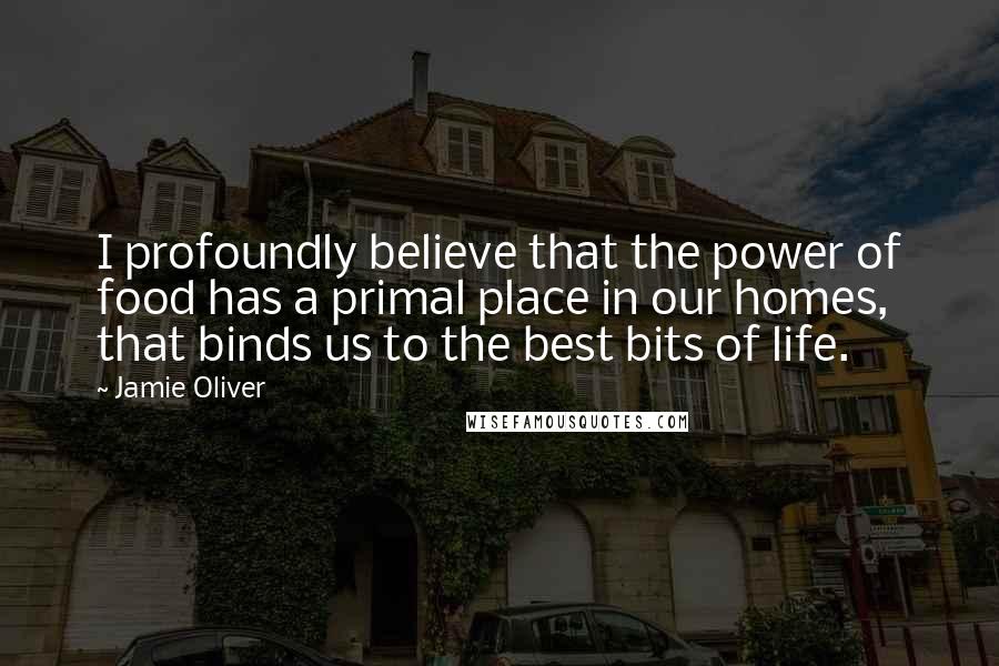Jamie Oliver Quotes: I profoundly believe that the power of food has a primal place in our homes, that binds us to the best bits of life.