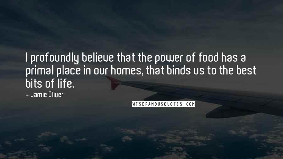 Jamie Oliver Quotes: I profoundly believe that the power of food has a primal place in our homes, that binds us to the best bits of life.