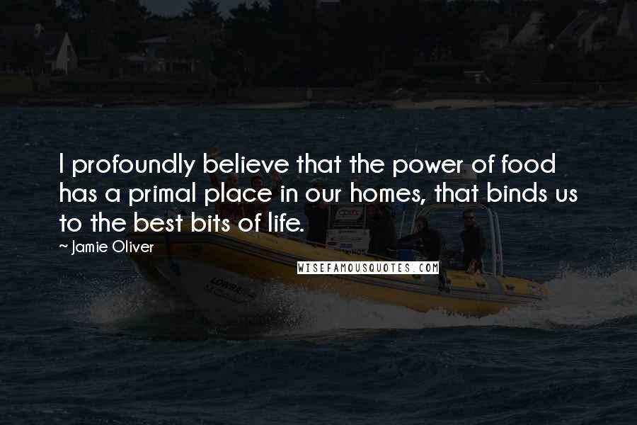 Jamie Oliver Quotes: I profoundly believe that the power of food has a primal place in our homes, that binds us to the best bits of life.