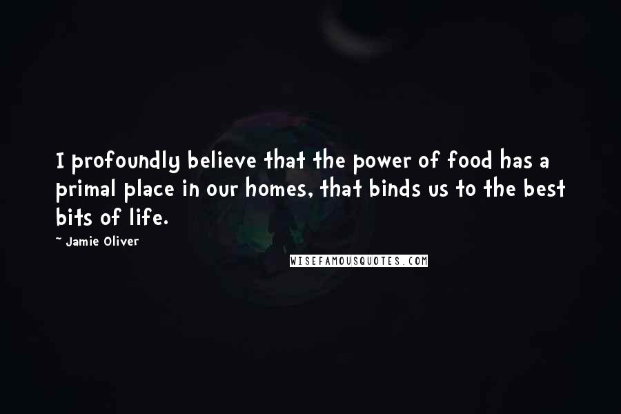 Jamie Oliver Quotes: I profoundly believe that the power of food has a primal place in our homes, that binds us to the best bits of life.