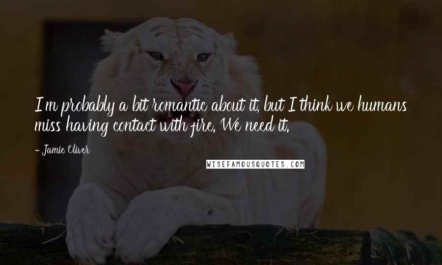Jamie Oliver Quotes: I'm probably a bit romantic about it, but I think we humans miss having contact with fire. We need it.