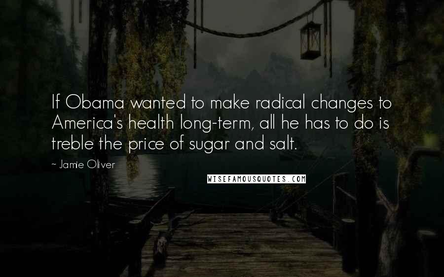 Jamie Oliver Quotes: If Obama wanted to make radical changes to America's health long-term, all he has to do is treble the price of sugar and salt.