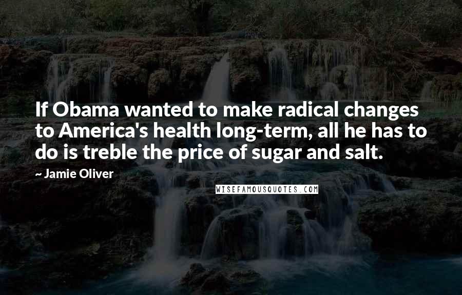 Jamie Oliver Quotes: If Obama wanted to make radical changes to America's health long-term, all he has to do is treble the price of sugar and salt.