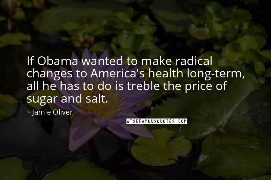 Jamie Oliver Quotes: If Obama wanted to make radical changes to America's health long-term, all he has to do is treble the price of sugar and salt.