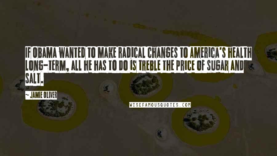 Jamie Oliver Quotes: If Obama wanted to make radical changes to America's health long-term, all he has to do is treble the price of sugar and salt.