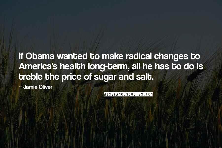 Jamie Oliver Quotes: If Obama wanted to make radical changes to America's health long-term, all he has to do is treble the price of sugar and salt.