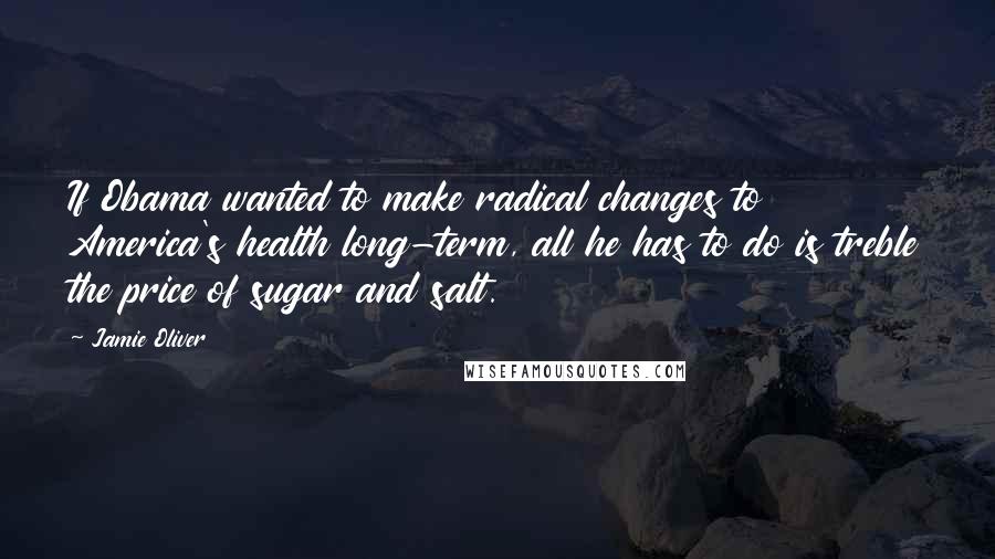 Jamie Oliver Quotes: If Obama wanted to make radical changes to America's health long-term, all he has to do is treble the price of sugar and salt.