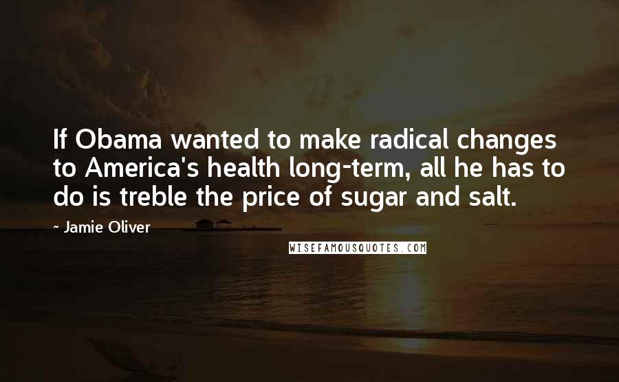 Jamie Oliver Quotes: If Obama wanted to make radical changes to America's health long-term, all he has to do is treble the price of sugar and salt.