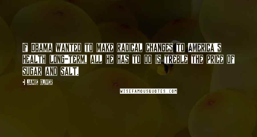 Jamie Oliver Quotes: If Obama wanted to make radical changes to America's health long-term, all he has to do is treble the price of sugar and salt.