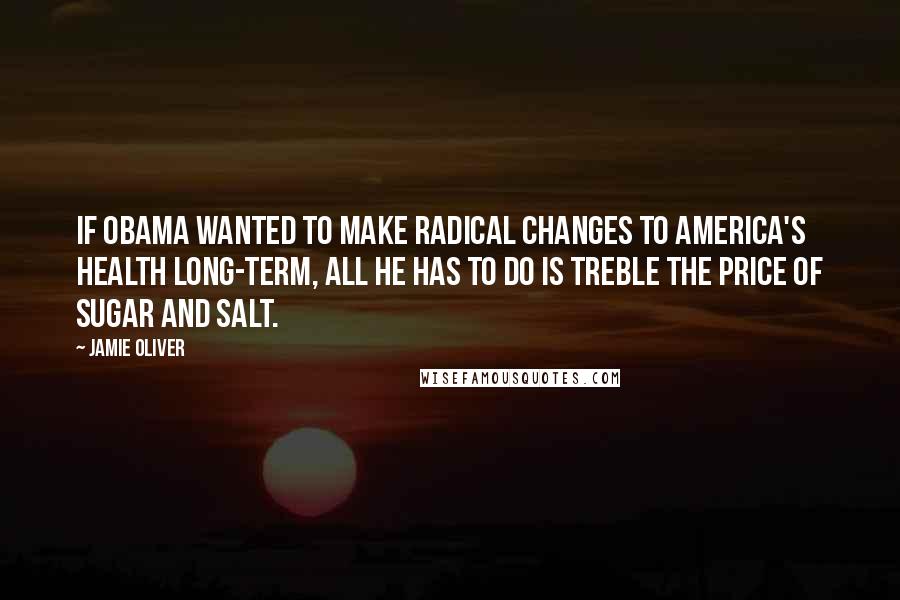 Jamie Oliver Quotes: If Obama wanted to make radical changes to America's health long-term, all he has to do is treble the price of sugar and salt.