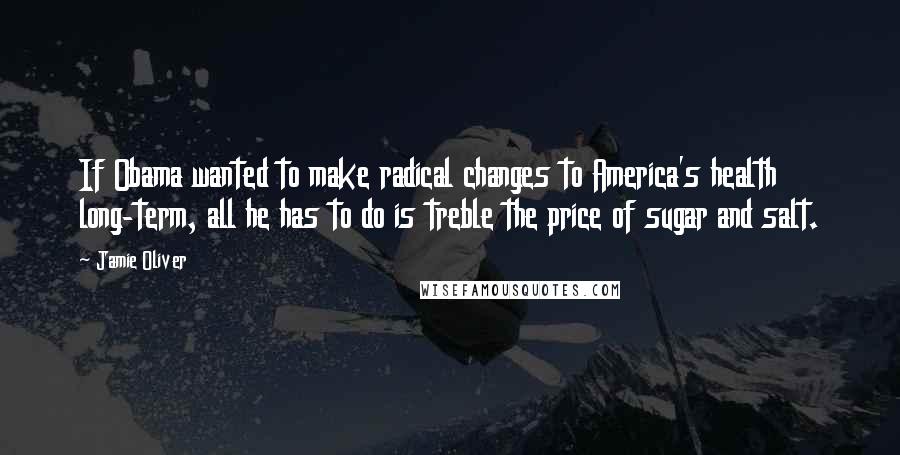 Jamie Oliver Quotes: If Obama wanted to make radical changes to America's health long-term, all he has to do is treble the price of sugar and salt.