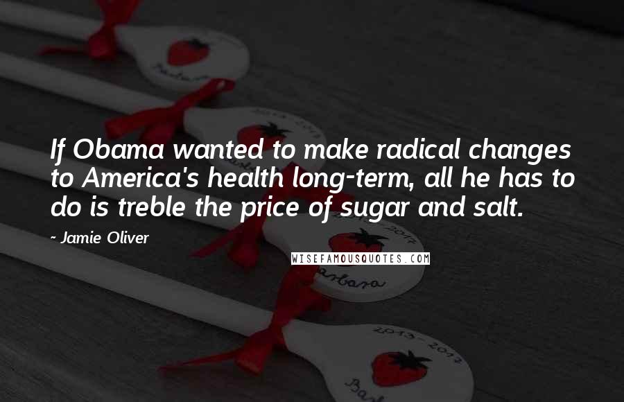 Jamie Oliver Quotes: If Obama wanted to make radical changes to America's health long-term, all he has to do is treble the price of sugar and salt.