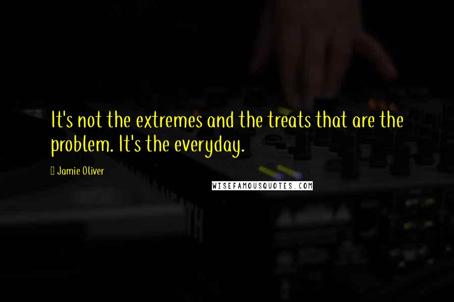 Jamie Oliver Quotes: It's not the extremes and the treats that are the problem. It's the everyday.