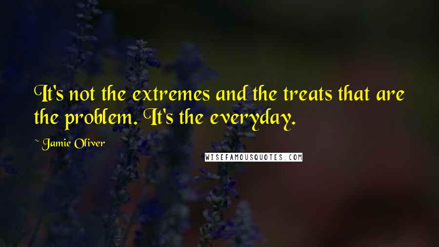 Jamie Oliver Quotes: It's not the extremes and the treats that are the problem. It's the everyday.