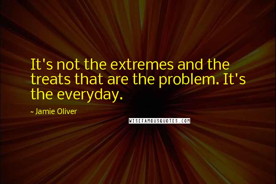 Jamie Oliver Quotes: It's not the extremes and the treats that are the problem. It's the everyday.