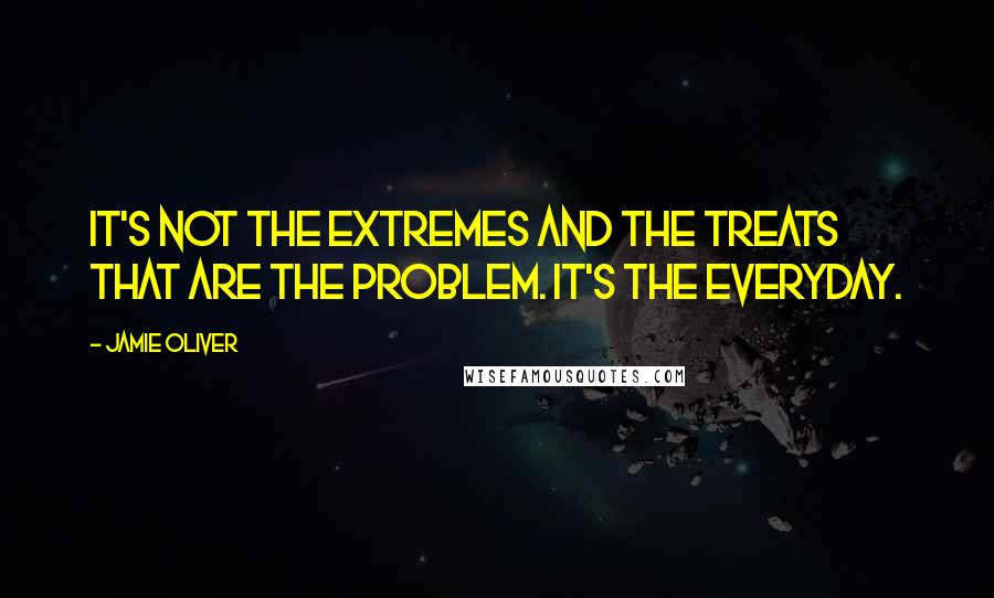 Jamie Oliver Quotes: It's not the extremes and the treats that are the problem. It's the everyday.