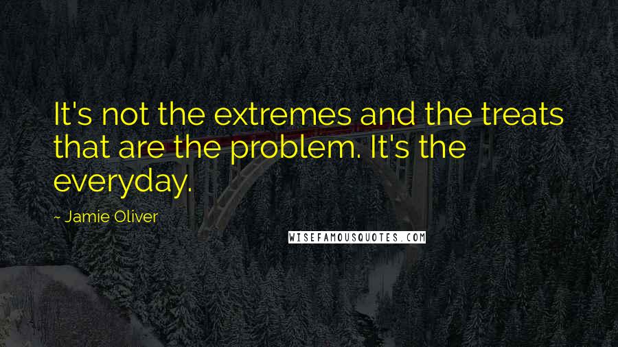 Jamie Oliver Quotes: It's not the extremes and the treats that are the problem. It's the everyday.