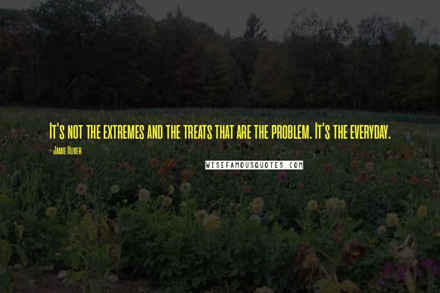 Jamie Oliver Quotes: It's not the extremes and the treats that are the problem. It's the everyday.