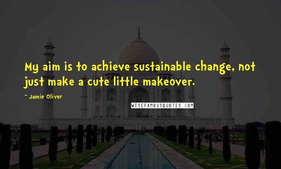Jamie Oliver Quotes: My aim is to achieve sustainable change, not just make a cute little makeover.